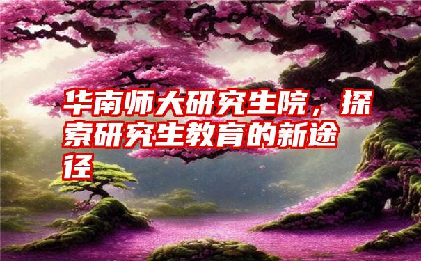 华南师大研究生院，探索研究生教育的新途径