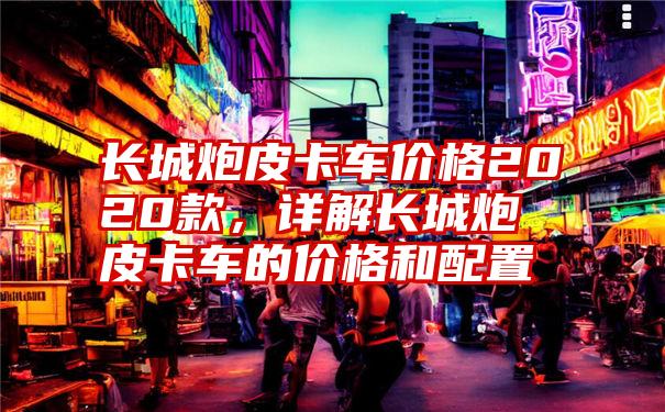 长城炮皮卡车价格2020款，详解长城炮皮卡车的价格和配置