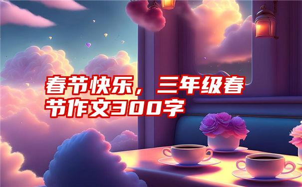 春节快乐，三年级春节作文300字