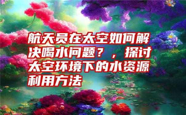 航天员在太空如何解决喝水问题?,探讨太空环境下的水资源利用方法