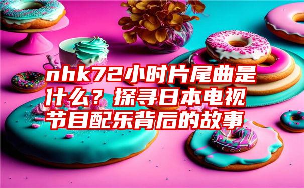 nhk72小时片尾曲是什么？探寻日本电视节目配乐背后的故事