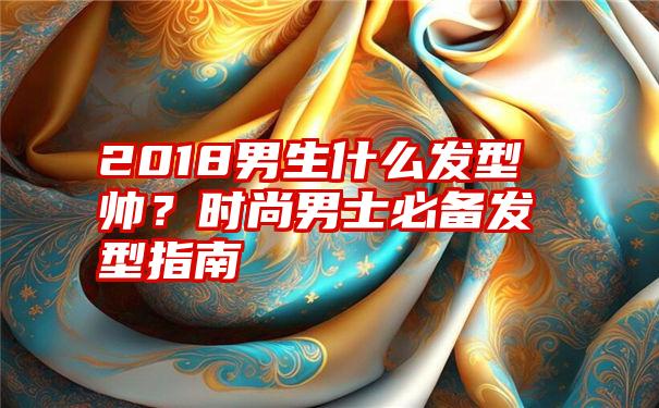 2018男生什么发型帅？时尚男士必备发型指南