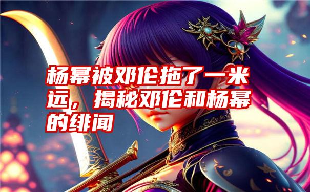 杨幂被邓伦拖了一米远,揭秘邓伦和杨幂的绯闻