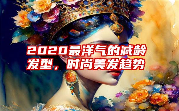 2020最洋气的减龄发型，时尚美发趋势