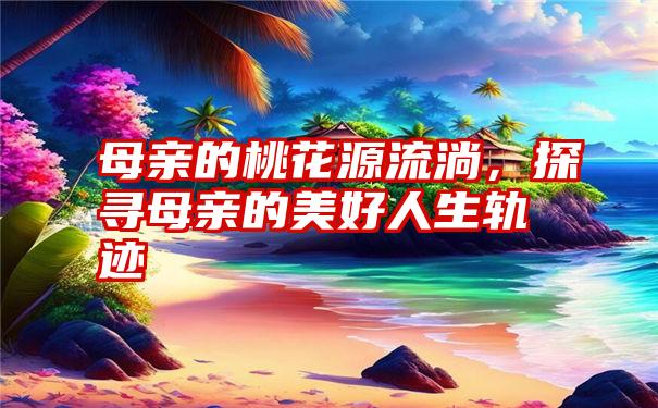 母亲的桃花源流淌，探寻母亲的美好人生轨迹