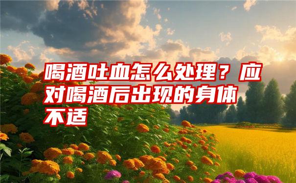 喝酒吐血怎么处理？应对喝酒后出现的身体不适