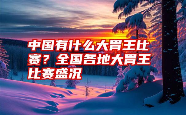 中国有什么大胃王比赛？全国各地大胃王比赛盛况