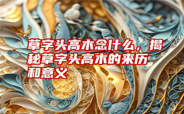 草字头高木念什么,揭秘草字头高木的来历和意义