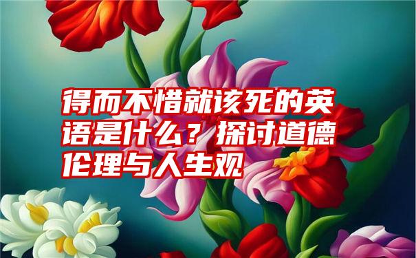 得而不惜就该死的英语是什么？探讨道德伦理与人生观