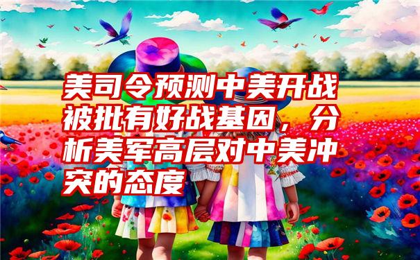 美司令预测中美开战被批有好战基因，分析美军高层对中美冲突的态度