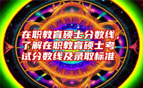 在职教育硕士分数线，了解在职教育硕士考试分数线及录取标准