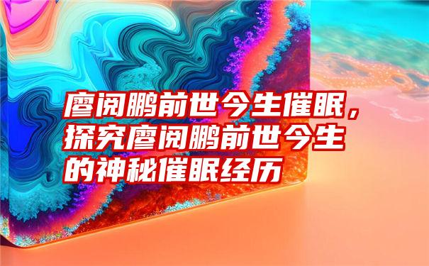 廖阅鹏前世今生催眠，探究廖阅鹏前世今生的神秘催眠经历