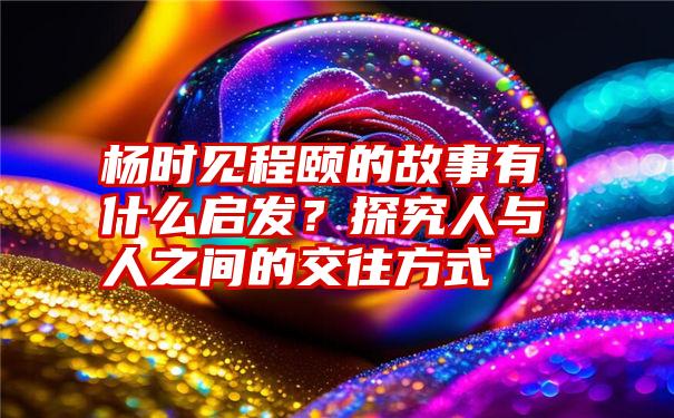 杨时见程颐的故事有什么启发？探究人与人之间的交往方式