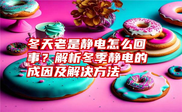 冬天老是静电怎么回事？解析冬季静电的成因及解决方法