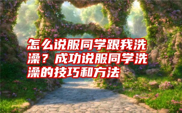 怎么说服同学跟我洗澡？成功说服同学洗澡的技巧和方法