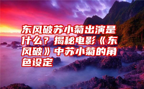 东风破苏小菊出演是什么？揭秘电影《东风破》中苏小菊的角色设定