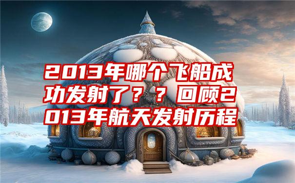 2013年哪个飞船成功发射了？？回顾2013年航天发射历程