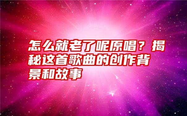 怎么就老了呢原唱？揭秘这首歌曲的创作背景和故事