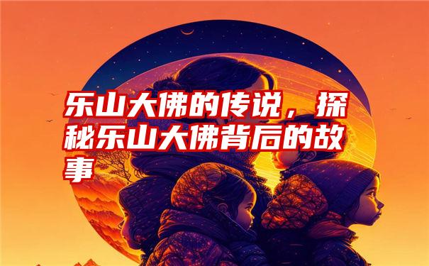 乐山大佛的传说，探秘乐山大佛背后的故事