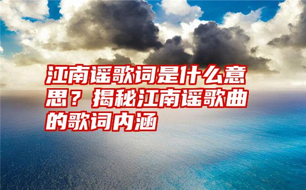 江南谣歌词是什么意思？揭秘江南谣歌曲的歌词内涵