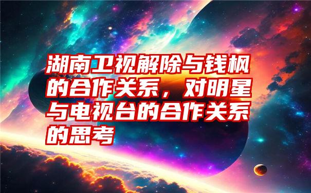 湖南卫视解除与钱枫的合作关系，对明星与电视台的合作关系的思考