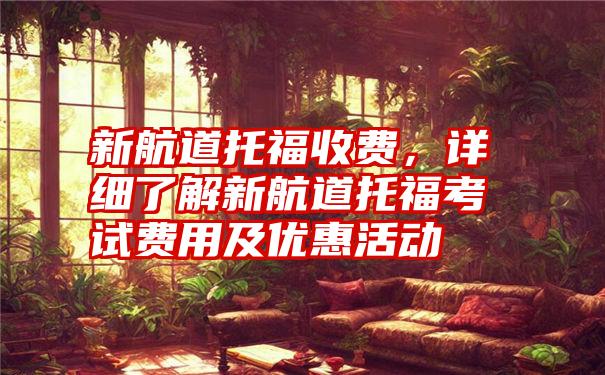新航道托福收费,详细了解新航道托福考试费用及优惠活动