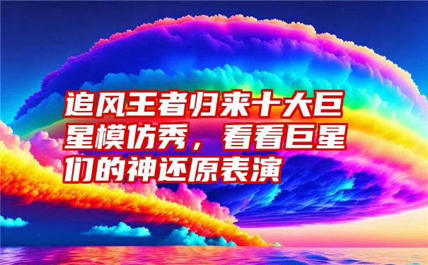 追风王者归来十大巨星模仿秀，看看巨星们的神还原表演