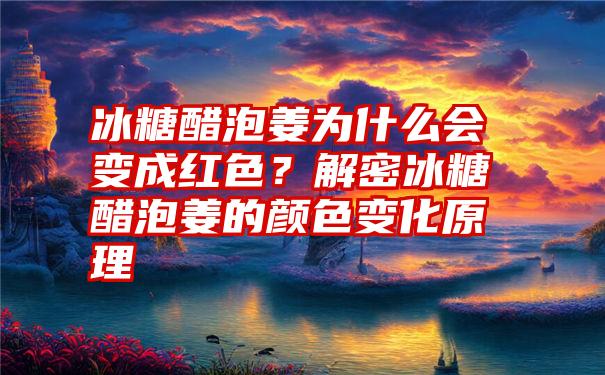 冰糖醋泡姜为什么会变成红色？解密冰糖醋泡姜的颜色变化原理