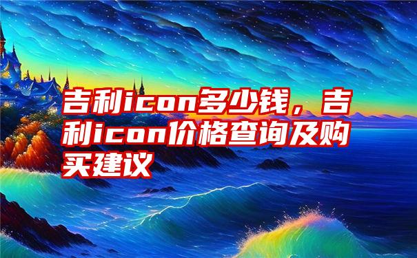 吉利icon多少钱,吉利icon价格查询及购买建议