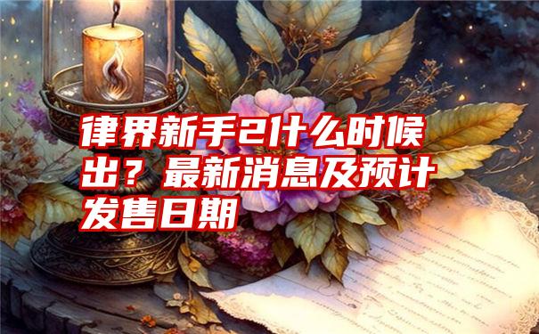 律界新手2什么时候出？最新消息及预计发售日期