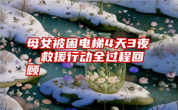 母女被困电梯4天3夜,救援行动全过程回顾