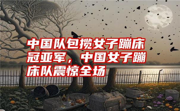 中国队包揽女子蹦床冠亚军，中国女子蹦床队震惊全场