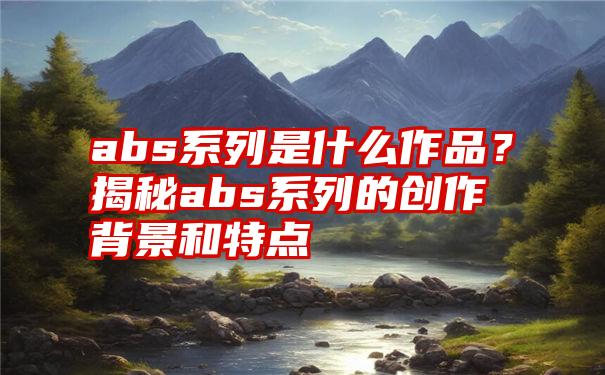 abs系列是什么作品？揭秘abs系列的创作背景和特点