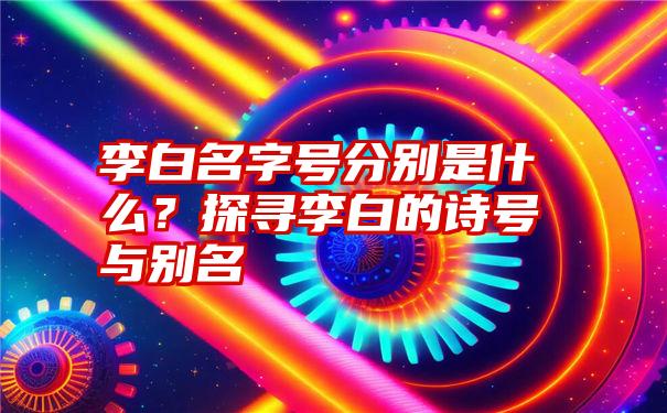 李白名字号分别是什么？探寻李白的诗号与别名