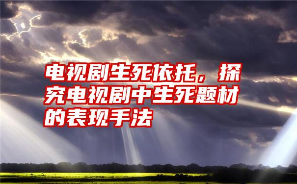 电视剧生死依托，探究电视剧中生死题材的表现手法