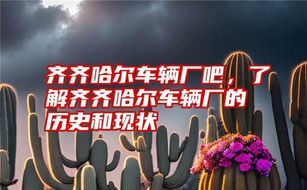 齐齐哈尔车辆厂吧,了解齐齐哈尔车辆厂的历史和现状