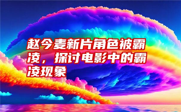 赵今麦新片角色被霸凌,探讨电影中的霸凌现象