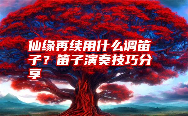 仙缘再续用什么调笛子？笛子演奏技巧分享