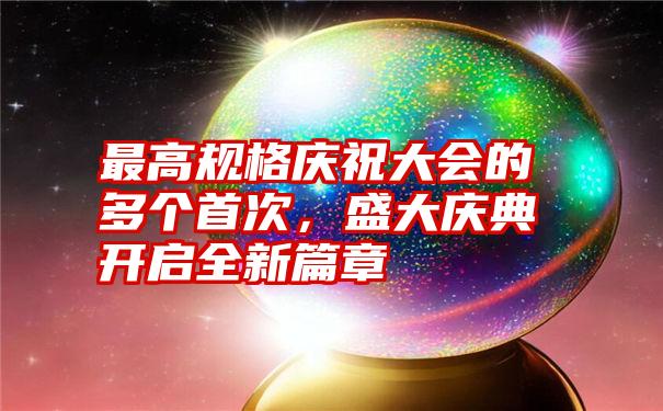 最高规格庆祝大会的多个首次，盛大庆典开启全新篇章