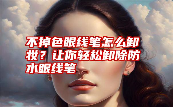 不掉色眼线笔怎么卸妆？让你轻松卸除防水眼线笔