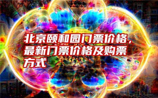 北京颐和园门票价格，最新门票价格及购票方式