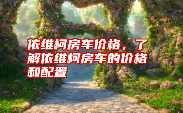 依维柯房车价格，了解依维柯房车的价格和配置