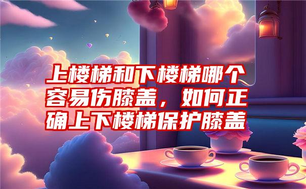 上楼梯和下楼梯哪个容易伤膝盖，如何正确上下楼梯保护膝盖