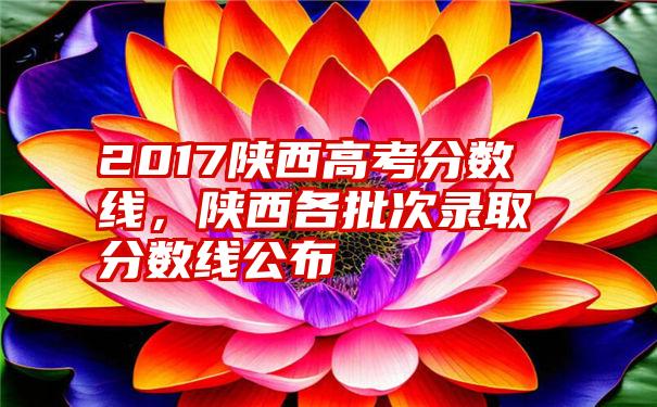 2017陕西高考分数线，陕西各批次录取分数线公布