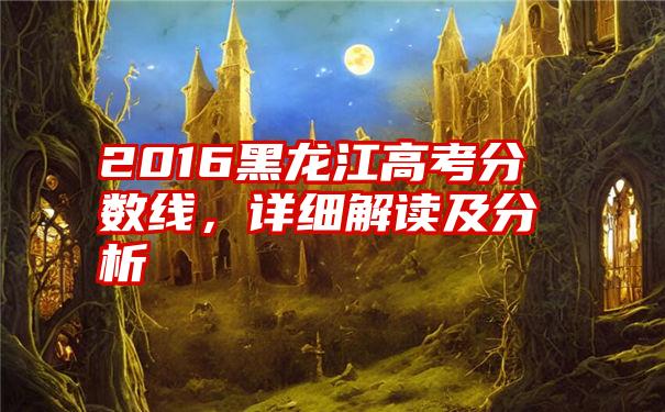 2016黑龙江高考分数线，详细解读及分析