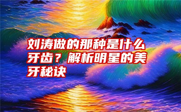 刘涛做的那种是什么牙齿？解析明星的美牙秘诀