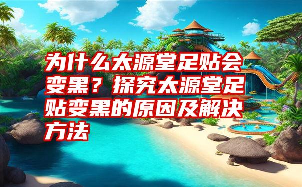 为什么太源堂足贴会变黑？探究太源堂足贴变黑的原因及解决方法