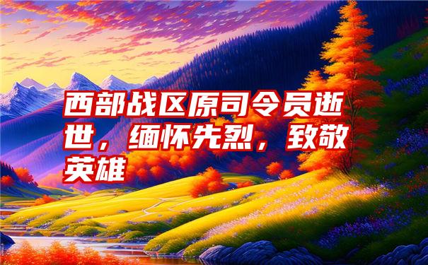 西部战区原司令员逝世，缅怀先烈，致敬英雄