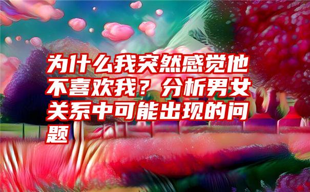 为什么我突然感觉他不喜欢我？分析男女关系中可能出现的问题