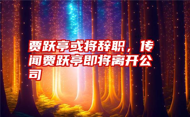 贾跃亭或将辞职，传闻贾跃亭即将离开公司